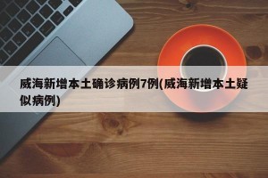威海新增本土确诊病例7例(威海新增本土疑似病例)
