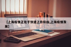 【上海疫情正处于快速上升阶段,上海疫情发展】