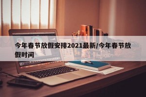 今年春节放假安排2021最新/今年春节放假时间