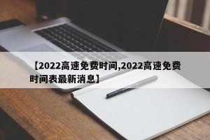 【2022高速免费时间,2022高速免费时间表最新消息】