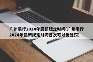 广州限行2024年最新规定时间(广州限行2024年最新规定时间首次可以免处罚)
