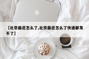 【北京最近怎么了,北京最近怎么了快递都发不了】