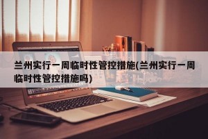 兰州实行一周临时性管控措施(兰州实行一周临时性管控措施吗)
