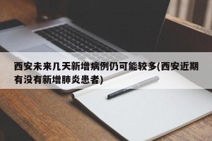 西安未来几天新增病例仍可能较多(西安近期有没有新增肺炎患者)