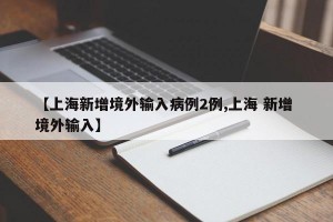 【上海新增境外输入病例2例,上海 新增 境外输入】