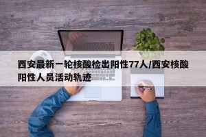 西安最新一轮核酸检出阳性77人/西安核酸阳性人员活动轨迹