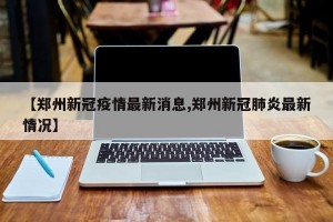 【郑州新冠疫情最新消息,郑州新冠肺炎最新情况】