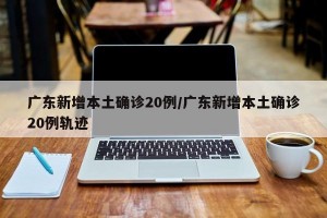 广东新增本土确诊20例/广东新增本土确诊20例轨迹