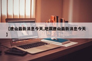 【唐山最新消息今天,地震唐山最新消息今天】