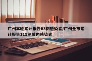 广州本轮累计报告63例感染者/广州全市累计报告119例境内感染者