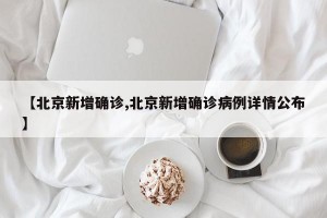 【北京新增确诊,北京新增确诊病例详情公布】