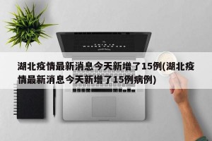 湖北疫情最新消息今天新增了15例(湖北疫情最新消息今天新增了15例病例)