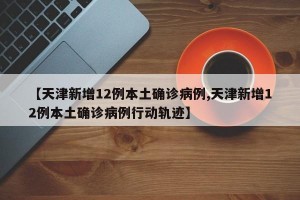 【天津新增12例本土确诊病例,天津新增12例本土确诊病例行动轨迹】