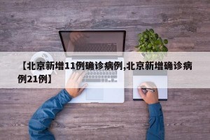 【北京新增11例确诊病例,北京新增确诊病例21例】