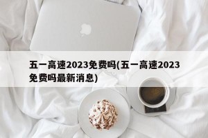 五一高速2023免费吗(五一高速2023免费吗最新消息)