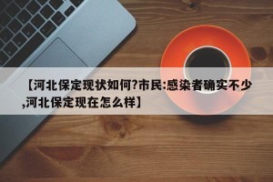 【河北保定现状如何?市民:感染者确实不少,河北保定现在怎么样】