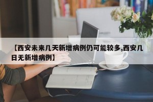 【西安未来几天新增病例仍可能较多,西安几日无新增病例】