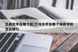 兰州大学在哪个区(兰州大学在哪个城市学校怎么样?)