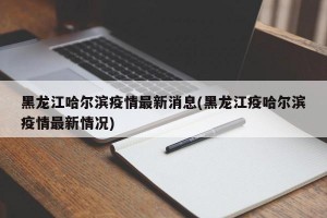 黑龙江哈尔滨疫情最新消息(黑龙江疫哈尔滨疫情最新情况)