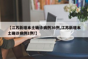 【江苏新增本土确诊病例36例,江苏新增本土确诊病例1例!】