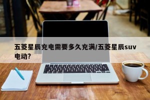 五菱星辰充电需要多久充满/五菱星辰suv电动?