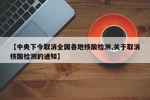 【中央下令取消全国各地核酸检测,关于取消核酸检测的通知】