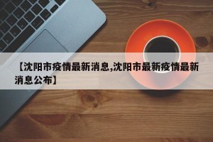 【沈阳市疫情最新消息,沈阳市最新疫情最新消息公布】