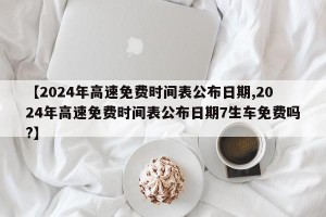 【2024年高速免费时间表公布日期,2024年高速免费时间表公布日期7生车免费吗?】