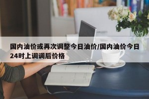 国内油价或再次调整今日油价/国内油价今日24时上调调后价格