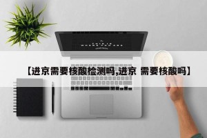 【进京需要核酸检测吗,进京 需要核酸吗】