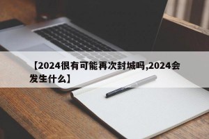 【2024很有可能再次封城吗,2024会发生什么】