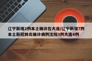 辽宁新增2例本土确诊在大连/辽宁新增7例本土新冠肺炎确诊病例沈阳3例大连4例