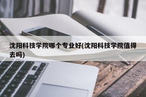 沈阳科技学院哪个专业好(沈阳科技学院值得去吗)