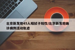 北京新发地45人咽拭子阳性/北京新发地确诊病例活动轨迹