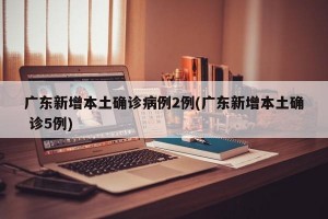 广东新增本土确诊病例2例(广东新增本土确 诊5例)