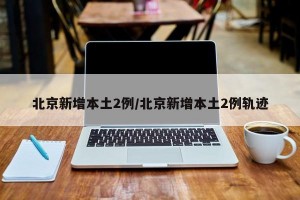 北京新增本土2例/北京新增本土2例轨迹