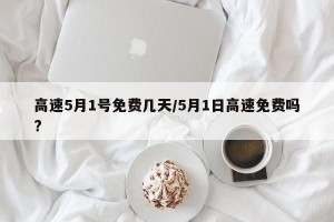 高速5月1号免费几天/5月1日高速免费吗?