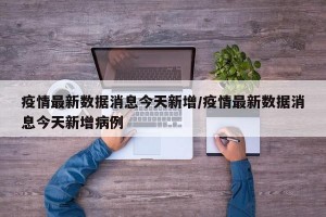 疫情最新数据消息今天新增/疫情最新数据消息今天新增病例