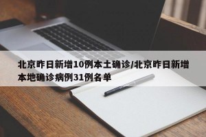 北京昨日新增10例本土确诊/北京昨日新增本地确诊病例31例名单