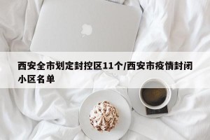 西安全市划定封控区11个/西安市疫情封闭小区名单