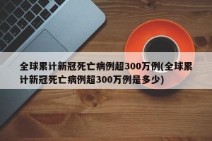 全球累计新冠死亡病例超300万例(全球累计新冠死亡病例超300万例是多少)