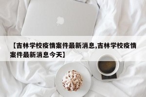 【吉林学校疫情案件最新消息,吉林学校疫情案件最新消息今天】