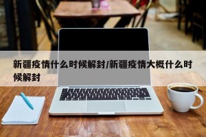 新疆疫情什么时候解封/新疆疫情大概什么时候解封