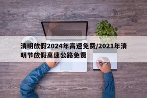 清明放假2024年高速免费/2021年清明节放假高速公路免费