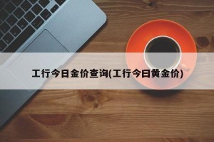 工行今日金价查询(工行今曰黄金价)