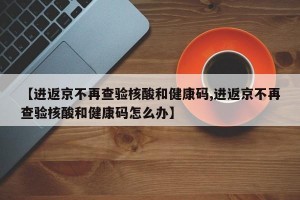 【进返京不再查验核酸和健康码,进返京不再查验核酸和健康码怎么办】