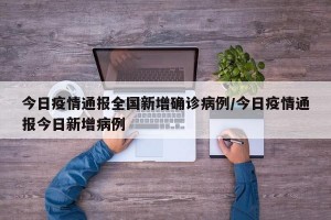 今日疫情通报全国新增确诊病例/今日疫情通报今日新增病例