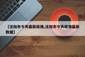 【沈阳市今天最新疫情,沈阳市今天疫情最新数据】