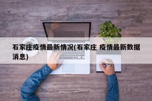 石家庄疫情最新情况(石家庄 疫情最新数据消息)