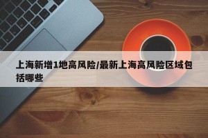 上海新增1地高风险/最新上海高风险区域包括哪些